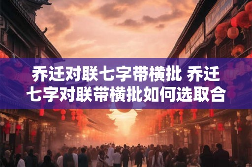 乔迁对联七字带横批 乔迁七字对联带横批如何选取合适的内容 乔迁对联七字带横批 乔迁七字对联带横批如何选取合适的内容