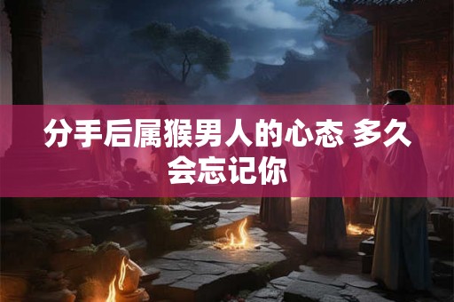 分手后属猴男人的心态 多久会忘记你