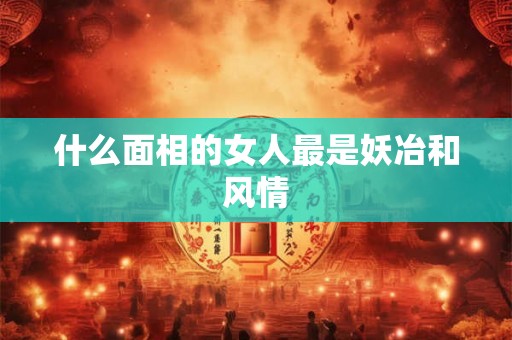 什么面相的女人最是妖冶和风情 什么面相的女人最是妖冶和风情