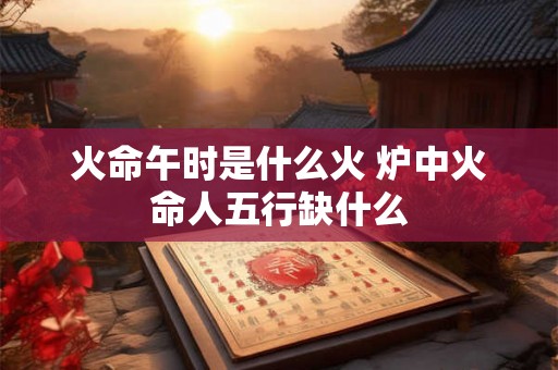 火命午时是什么火 炉中火命人五行缺什么