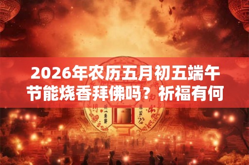 2026年农历五月初五端午节能烧香拜佛吗？祈福有何禁忌？