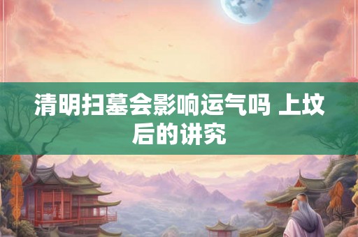 清明扫墓会影响运气吗 上坟后的讲究 清明扫墓会影响运气吗 上坟后的讲究