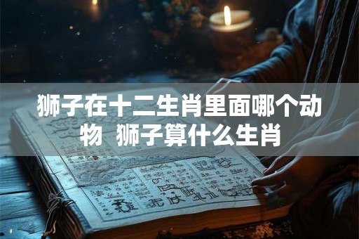 狮子在十二生肖里面哪个动物  狮子算什么生肖