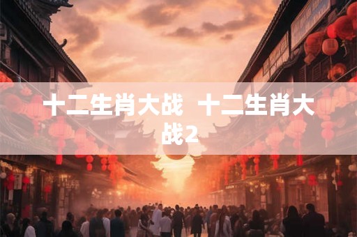 十二生肖大战 十二生肖大战2 十二生肖大战 十二生肖大战2