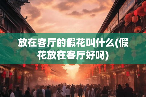放在客厅的假花叫什么(假花放在客厅好吗)