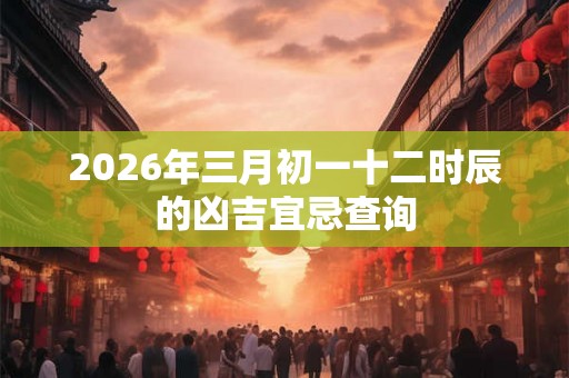 2026年三月初一十二时辰的凶吉宜忌查询 2026年三月初一十二时辰的凶吉宜忌查询