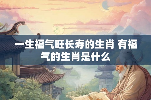 一生福气旺长寿的生肖 有福气的生肖是什么
