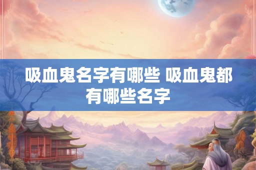 吸血鬼名字有哪些 吸血鬼都有哪些名字 吸血鬼名字有哪些 吸血鬼都有哪些名字