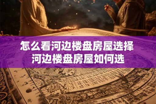 怎么看河边楼盘房屋选择 河边楼盘房屋如何选