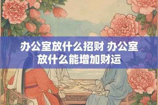 办公室放什么招财 办公室放什么能增加财运 办公室放什么招财 办公室放什么能增加财运