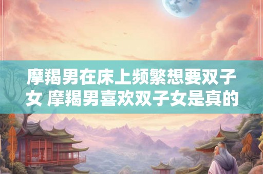 摩羯男在床上频繁想要双子女 摩羯男喜欢双子女是真的吗