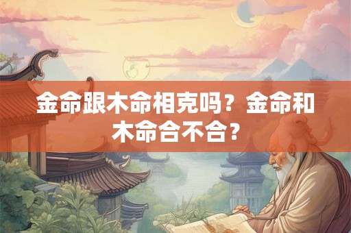 金命跟木命相克吗?金命和木命合不合? 金命跟木命相克吗?金命和木命合不合?