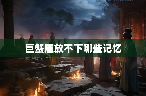 巨蟹座放不下哪些记忆 巨蟹座放不下哪些记忆