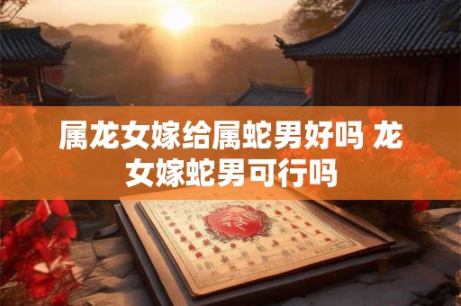 属龙女嫁给属蛇男好吗 龙女嫁蛇男可行吗