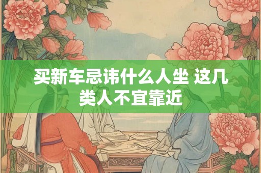 买新车忌讳什么人坐 这几类人不宜靠近 买新车忌讳什么人坐 这几类人不宜靠近