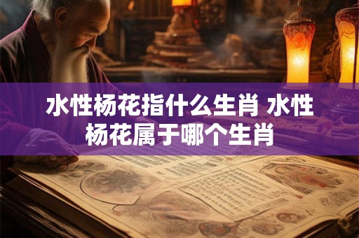 水性杨花指什么生肖 水性杨花属于哪个生肖 水性杨花指什么生肖 水性杨花属于哪个生肖