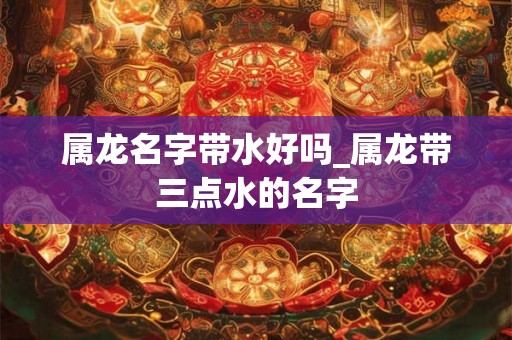 属龙名字带水好吗_属龙带三点水的名字