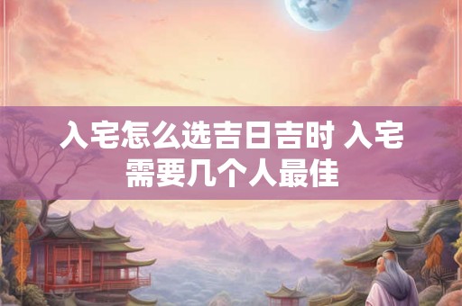 入宅怎么选吉日吉时 入宅需要几个人最佳
