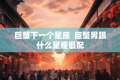 巨蟹下一个星座 巨蟹男跟什么星座最配 巨蟹下一个星座 巨蟹男跟什么星座最配