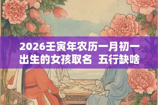 2026壬寅年农历一月初一出生的女孩取名  五行缺啥