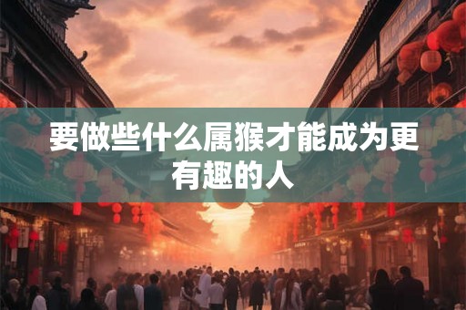 要做些什么属猴才能成为更有趣的人 要做些什么属猴才能成为更有趣的人
