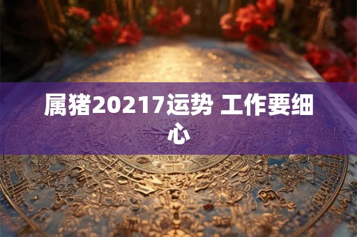 属猪20217运势 工作要细心 属猪20217运势 工作要细心