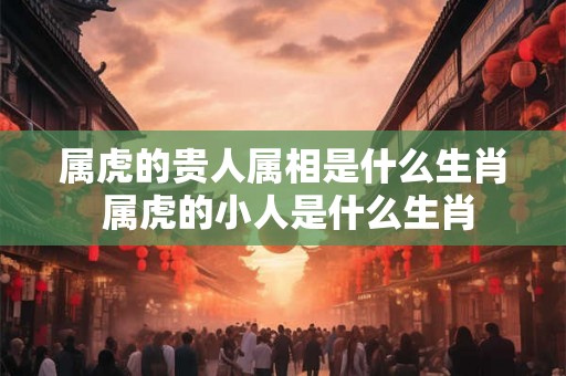 属虎的贵人属相是什么生肖 属虎的小人是什么生肖