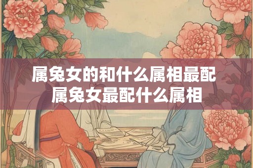 属兔女的和什么属相最配 属兔女最配什么属相
