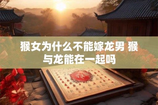 猴女为什么不能嫁龙男 猴与龙能在一起吗