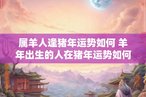 属羊人逢猪年运势如何 羊年出生的人在猪年运势如何