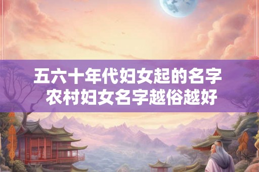 五六十年代妇女起的名字  农村妇女名字越俗越好