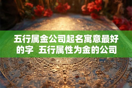 五行属金公司起名寓意最好的字  五行属性为金的公司名字
