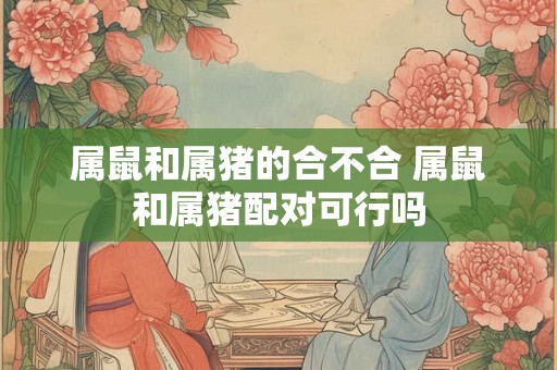 属鼠和属猪的合不合 属鼠和属猪配对可行吗
