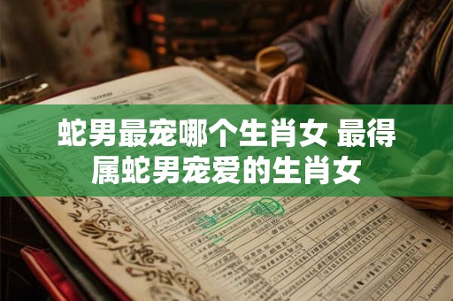 蛇男最宠哪个生肖女 最得属蛇男宠爱的生肖女