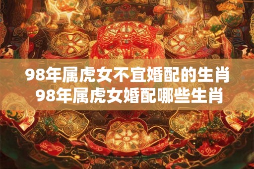 98年属虎女不宜婚配的生肖 98年属虎女婚配哪些生肖不利