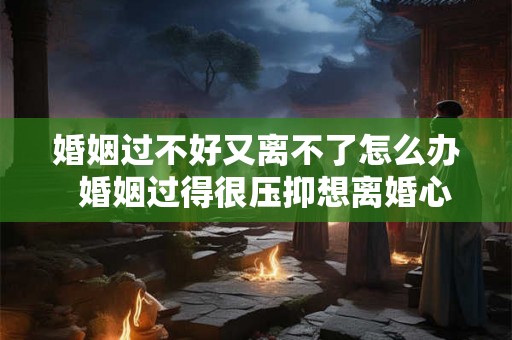 婚姻过不好又离不了怎么办  婚姻过得很压抑想离婚心很累