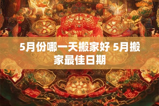 5月份哪一天搬家好 5月搬家最佳日期 5月份哪一天搬家好 5月搬家最佳日期