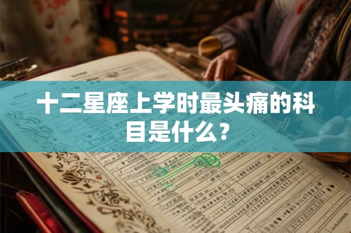 十二星座上学时最头痛的科目是什么？