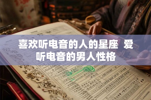 喜欢听电音的人的星座 爱听电音的男人性格 喜欢听电音的人的星座 爱听电音的男人性格