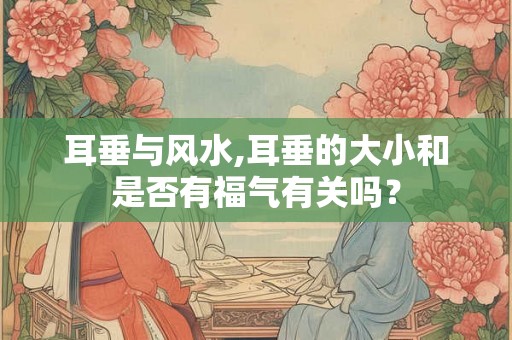 耳垂与风水,耳垂的大小和是否有福气有关吗？