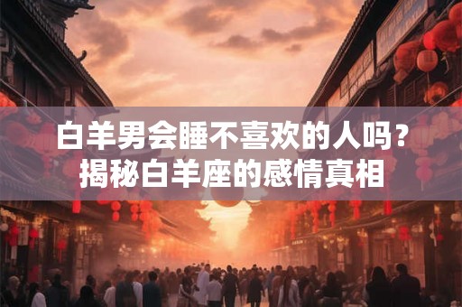 白羊男会睡不喜欢的人吗?揭秘白羊座的感情真相 白羊男会睡不喜欢的人吗?揭秘白羊座的感情真相