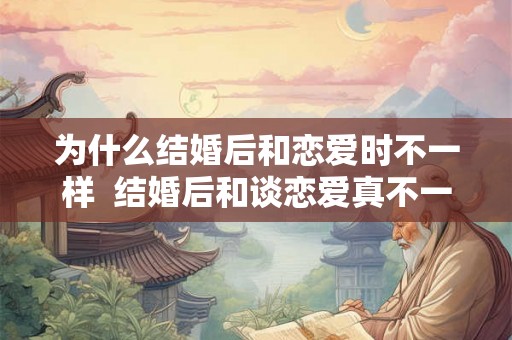 为什么结婚后和恋爱时不一样 结婚后和谈恋爱真不一样 为什么结婚后和恋爱时不一样 结婚后和谈恋爱真不一样