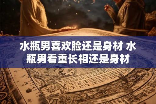 水瓶男喜欢脸还是身材 水瓶男看重长相还是身材