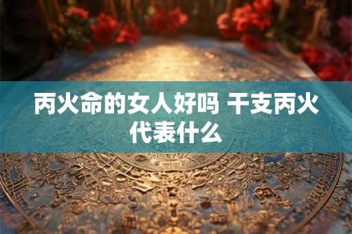 丙火命的女人好吗 干支丙火代表什么