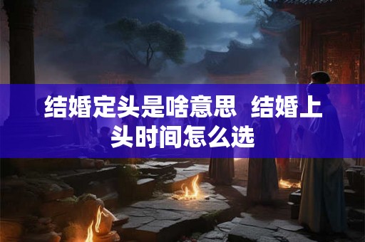 结婚定头是啥意思  结婚上头时间怎么选