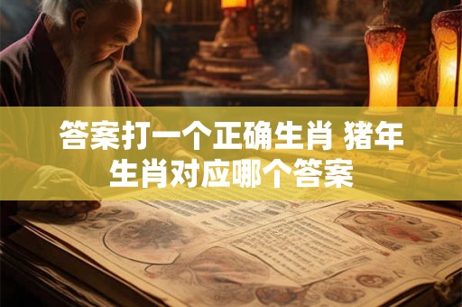 答案打一个正确生肖 猪年生肖对应哪个答案