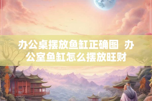 办公桌摆放鱼缸正确图  办公室鱼缸怎么摆放旺财