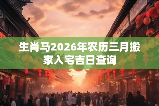 生肖马2026年农历三月搬家入宅吉日查询