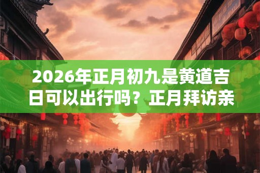 2026年正月初九是黄道吉日可以出行吗？正月拜访亲戚要注意什么？