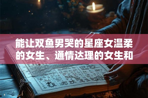 能让双鱼男哭的星座女温柔的女生、通情达理的女生和容易被影响的星座女